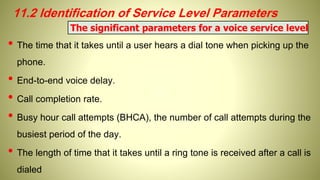 11.2 Identification of Service Level Parameters
• The time that it takes until a user hears a dial tone when picking up the
phone.
• End-to-end voice delay.
• Call completion rate.
• Busy hour call attempts (BHCA), the number of call attempts during the
busiest period of the day.
• The length of time that it takes until a ring tone is received after a call is
dialed
The significant parameters for a voice service level
 