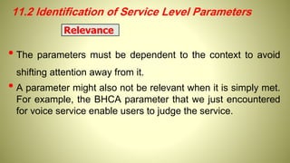 11.2 Identification of Service Level Parameters
• The parameters must be dependent to the context to avoid
shifting attention away from it.
• A parameter might also not be relevant when it is simply met.
For example, the BHCA parameter that we just encountered
for voice service enable users to judge the service.
Relevance
 