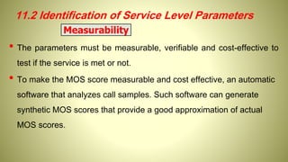 • The parameters must be measurable, verifiable and cost-effective to
test if the service is met or not.
• To make the MOS score measurable and cost effective, an automatic
software that analyzes call samples. Such software can generate
synthetic MOS scores that provide a good approximation of actual
MOS scores.
Measurability
11.2 Identification of Service Level Parameters
 