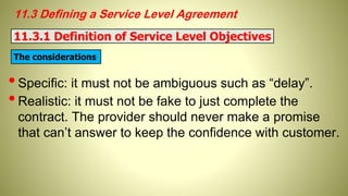 11.3 Defining a Service Level Agreement
•Specific: it must not be ambiguous such as “delay”.
•Realistic: it must not be fake to just complete the
contract. The provider should never make a promise
that can’t answer to keep the confidence with customer.
11.3.1 Definition of Service Level Objectives
The considerations
 
