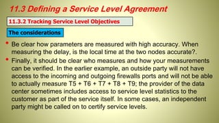 11.3 Defining a Service Level Agreement
• Be clear how parameters are measured with high accuracy. When
measuring the delay, is the local time at the two nodes accurate?.
• Finally, it should be clear who measures and how your measurements
can be verified. In the earlier example, an outside party will not have
access to the incoming and outgoing firewalls ports and will not be able
to actually measure T5 + T6 + T7 + T8 + T9; the provider of the data
center sometimes includes access to service level statistics to the
customer as part of the service itself. In some cases, an independent
party might be called on to certify service levels.
11.3.2 Tracking Service Level Objectives
The considerations
 