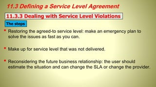 11.3 Defining a Service Level Agreement
• Restoring the agreed-to service level: make an emergency plan to
solve the issues as fast as you can.
• Make up for service level that was not delivered.
• Reconsidering the future business relationship: the user should
estimate the situation and can change the SLA or change the provider.
11.3.3 Dealing with Service Level Violations
The steps
 