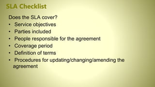 SLA Checklist
Does the SLA cover?
• Service objectives
• Parties included
• People responsible for the agreement
• Coverage period
• Definition of terms
• Procedures for updating/changing/amending the
agreement
 