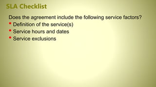 SLA Checklist
Does the agreement include the following service factors?
• Definition of the service(s)
• Service hours and dates
• Service exclusions
 