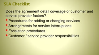 SLA Checklist
Does the agreement detail coverage of customer and
service provider factors?
•Procedures for adding or changing services
•Arrangements for service interruptions
•Escalation procedures
•Customer / service provider responsibilities
 