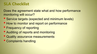 SLA Checklist
Does the agreement state what and how performance
monitoring will occur?
• Service targets (expected and minimum levels)
• How to monitor and report on performance
• Frequency of reporting
• Auditing of reports and monitoring
• Quality assurance measurements
• Complaints handling
 