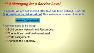 11.4 Managing for a Service Level
Of course, we are not finished after SLA has been defined. Next, the
SLA needs to be delivered on! This involves a number of aspects:
• Service need to be setup:
oBuild out my Network and Resources.
oConnections must be dimensioned.
oPorts assignments.
oPlanning the Topology.
Before Operational
 