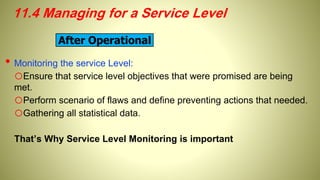 11.4 Managing for a Service Level
• Monitoring the service Level:
oEnsure that service level objectives that were promised are being
met.
oPerform scenario of flaws and define preventing actions that needed.
oGathering all statistical data.
That’s Why Service Level Monitoring is important
After Operational
 