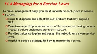 11.4 Managing for a Service Level
To make management easy, you must understand each piece in service .
• Benefits:
oHelps to diagnose and detect the root problem that may degrade
SLA.
oEase to assess drop in performance of the service and taking counter
measure before customers are even impacted.
oProvides guidance to plan and design the network for a given service
level.
oHelpful to devise a strategy for how to monitor the service.
 