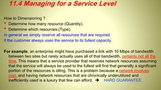 How to Dimensioning ?
• Determine how many resource (Quantity).
• Determine which resources.(Type).
In general we simply reserve all resources that are required
if the customer always uses the service to its fullest capacity.
For example, an enterprise might have purchased a link with 10 Mbps of bandwidth
between two sites but rarely actually uses all of that bandwidth, certainly not all the
time. This means that a service provider that reserves network resources assuming
that the service will always be used to the fullest will find that generally a significant
portion of the resources is idling. This is a problem because a network involves
cost, and having network resources that are chronically underutilized and
inefficiently used is a luxury that few can afford.  HARD GUARANTEE
11.4 Managing for a Service Level
 