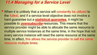 • When it is unlikely that a service will constantly be utilized to
the fullest, and if a service level objective does not involve a
hard guarantee but a statistical guarantee, it might be
possible to oversubscribe resources. This means that the
service provider might be able to allocate the same resource to
multiple service Instances at the same time, in the hope that not
every service instance will need the same resource at the same
time. In effect, this allows the service provider to sell the same
resource multiple times.
11.4 Managing for a Service Level
 