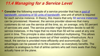 • Consider the following example of a service provider that has a pool of
bandwidth, consisting of 50 units of bandwidth, one unit of which is required
for each service instance. In theory, this means that only 50 service instances
can be provisioned. However, the service provider observes that many
customers do not use the service all the time, so, on average, only 50 percent
of services are used. The service provider might therefore decide to sell 80
service instances, in the hope that no more than 50 will be used at any one
point in time. This principle is also called statistical multiplexing. This allows
service providers to squeeze more out of their existing infrastructure. As a
result, the service is provided more efficiently and economically. Cost
advantages can be passed on to the customer, so everybody benefits. The
situation is analogous to that of airline carriers who sell more seats than they
actually have on the plane.
11.4 Managing for a Service Level
 