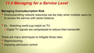 Managing Oversubscription Risk
• Oversubscribing network resources can be risky when multiple users try
to access the service with same instance
• Ex . Watching world cup match on TV.
oDigital TV signals are compressed to reduce their bandwidth.
There are many techniques to mitigate those risks.
• Reprovisioning.
• Imposing admission control
11.4 Managing for a Service Level
 