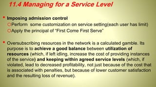 • Imposing admission control
oPerform some customization on service setting(each user has limit)
oApply the principal of “First Come First Serve”
• Oversubscribing resources in the network is a calculated gamble. Its
purpose is to achieve a good balance between utilization of
resources (which, if left idling, increase the cost of providing instances
of the service) and keeping within agreed service levels (which, if
violated, lead to decreased profitability, not just because of the cost that
is associated with penalties, but because of lower customer satisfaction
and the resulting loss of revenue).
11.4 Managing for a Service Level
 