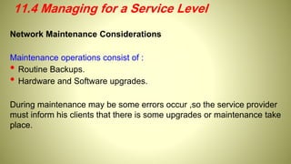 Network Maintenance Considerations
Maintenance operations consist of :
• Routine Backups.
• Hardware and Software upgrades.
During maintenance may be some errors occur ,so the service provider
must inform his clients that there is some upgrades or maintenance take
place.
11.4 Managing for a Service Level
 