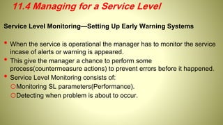 Service Level Monitoring—Setting Up Early Warning Systems
• When the service is operational the manager has to monitor the service
incase of alerts or warning is appeared.
• This give the manager a chance to perform some
process(countermeasure actions) to prevent errors before it happened.
• Service Level Monitoring consists of:
oMonitoring SL parameters(Performance).
oDetecting when problem is about to occur.
11.4 Managing for a Service Level
 