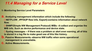 1- Monitoring Service Level Parameters
a. Analyzing management information which include the following:
oNETFLOW , IPFIX(IP flow info. Export)-contains information about network
flow.
oSNMP(Simple NW Management Protocol) MIBs –it collect and organize the
MIB info. Such as device performance and device state.
oSyslog messages – if there was a problem or alert even warning ,all of this
is stored in a log file to make good use of this like history.
b. Passive Measurements.-observe NW traffic when some operational
management is unavailable.
c. Active Measurements.
11.4 Managing for a Service Level
 