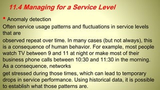 • Anomaly detection
Often service usage patterns and fluctuations in service levels
that are
observed repeat over time. In many cases (but not always), this
is a consequence of human behavior. For example, most people
watch TV between 9 and 11 at night or make most of their
business phone calls between 10:30 and 11:30 in the morning.
As a consequence, networks
get stressed during those times, which can lead to temporary
drops in service performance. Using historical data, it is possible
to establish what those patterns are.
11.4 Managing for a Service Level
 