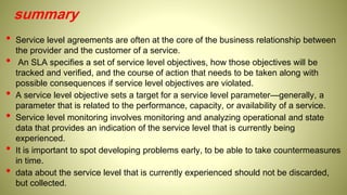 summary
• Service level agreements are often at the core of the business relationship between
the provider and the customer of a service.
• An SLA specifies a set of service level objectives, how those objectives will be
tracked and verified, and the course of action that needs to be taken along with
possible consequences if service level objectives are violated.
• A service level objective sets a target for a service level parameter—generally, a
parameter that is related to the performance, capacity, or availability of a service.
• Service level monitoring involves monitoring and analyzing operational and state
data that provides an indication of the service level that is currently being
experienced.
• It is important to spot developing problems early, to be able to take countermeasures
in time.
• data about the service level that is currently experienced should not be discarded,
but collected.
 