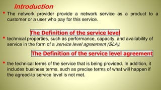 Introduction
• The network provider provide a network service as a product to a
customer or a user who pay for this service.
• technical properties, such as performance, capacity, and availability of
service in the form of a service level agreement (SLA).
• the technical terms of the service that is being provided. In addition, it
includes business terms, such as precise terms of what will happen if
the agreed-to service level is not met.
The Definition of the service level
The Definition of the service level agreement
 