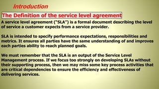Introduction
The Definition of the service level agreement
A service level agreement (“SLA”) is a formal document describing the level
of service a customer expects from a service provider.
SLA is intended to specify performance expectations, responsibilities and
metrics. It ensures all parties have the same understanding of and improves
each parties ability to reach planned goals.
We must remember that the SLA is an output of the Service Level
Management process. If we focus too strongly on developing SLAs without
their supporting process, then we may miss some key process activities that
are critical dependencies to ensure the efficiency and effectiveness of
delivering services.
 