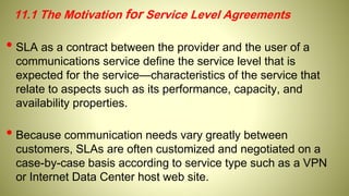 11.1 The Motivation for Service Level Agreements
• SLA as a contract between the provider and the user of a
communications service define the service level that is
expected for the service—characteristics of the service that
relate to aspects such as its performance, capacity, and
availability properties.
• Because communication needs vary greatly between
customers, SLAs are often customized and negotiated on a
case-by-case basis according to service type such as a VPN
or Internet Data Center host web site.
 