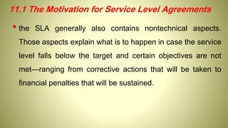 11.1 The Motivation for Service Level Agreements
• the SLA generally also contains nontechnical aspects.
Those aspects explain what is to happen in case the service
level falls below the target and certain objectives are not
met—ranging from corrective actions that will be taken to
financial penalties that will be sustained.
 