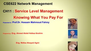 CSE622 Network Management
CH11 : Service Level Management
Knowing What You Pay For
Presented to: Prof.Dr. Hossam Mahmoud Fahmy
Prepared by: Eng. Ahmed Abdel Hafeez Ibrahim
Eng. Wafaa Alsayed Agmi
 