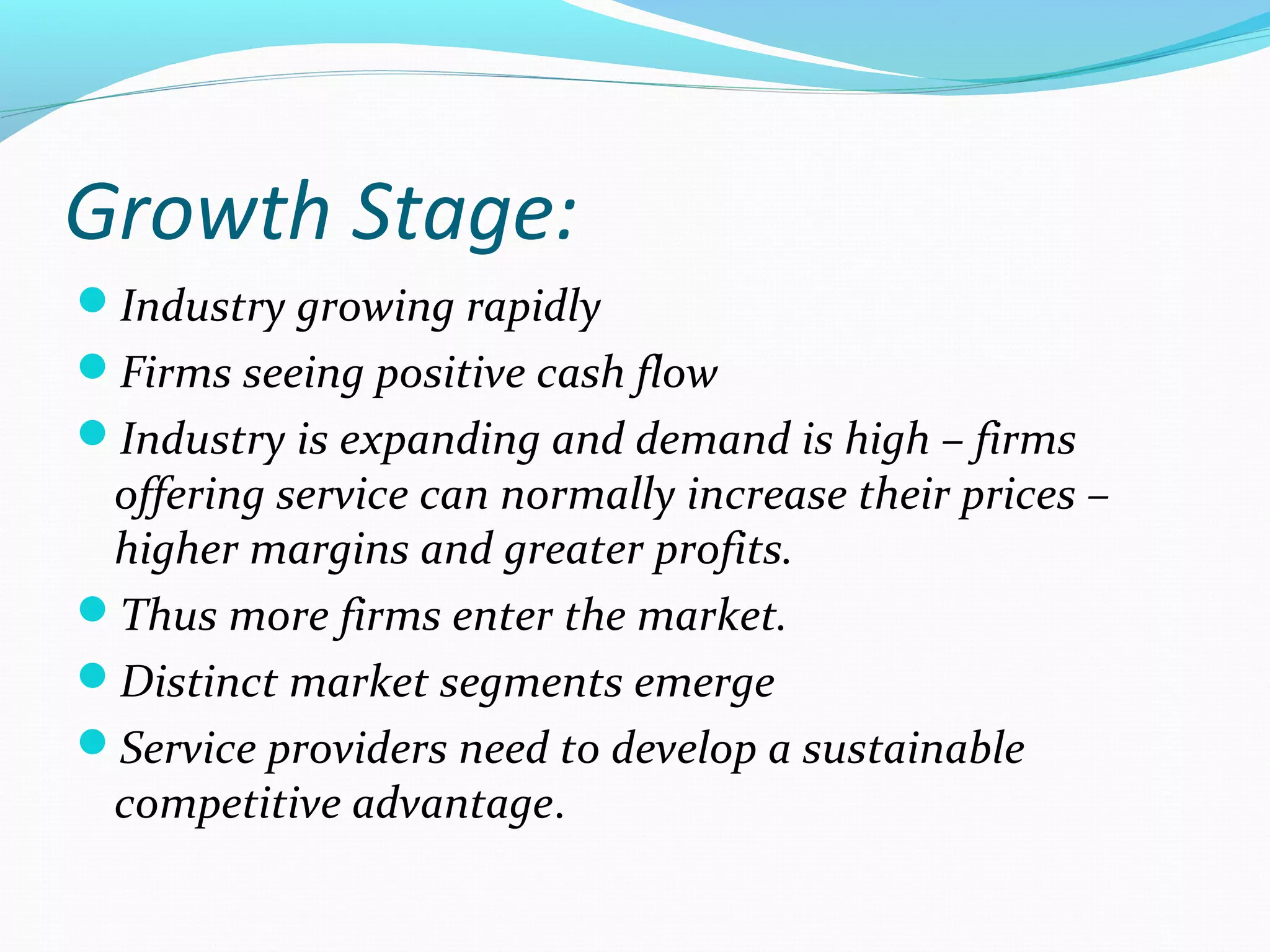 Growth Stage:
Industry growing rapidly
Firms seeing positive cash flow
Industry is expanding and demand is high – firms
offering service can normally increase their prices –
higher margins and greater profits.
Thus more firms enter the market.
Distinct market segments emerge
Service providers need to develop a sustainable
competitive advantage.
 