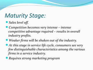 Maturity Stage:
Sales level off.
Competition becomes very intense – intense
competitive advantage required – results in overall
industry profits.
Weaker firms will be shaken out of the industry.
At this stage in service life cycle, consumers see very
few distinguishable characteristics among the various
firms in a service industry.
Requires strong marketing program
 