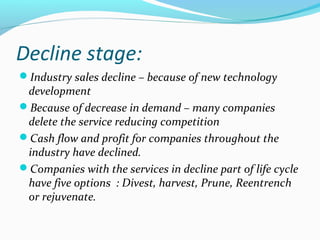 Decline stage:
Industry sales decline – because of new technology
development
Because of decrease in demand – many companies
delete the service reducing competition
Cash flow and profit for companies throughout the
industry have declined.
Companies with the services in decline part of life cycle
have five options : Divest, harvest, Prune, Reentrench
or rejuvenate.
 