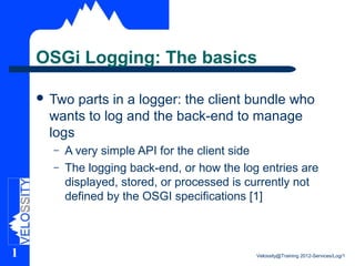 OSGi Logging: The basics

     Two parts in a logger: the client bundle who
     wants to log and the back-end to manage
     logs
      –   A very simple API for the client side
      –   The logging back-end, or how the log entries are
          displayed, stored, or processed is currently not
          defined by the OSGI specifications [1]



1                                             Velossity@Training 2012-Services/Log/1
 