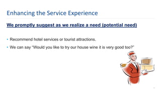 We promptly suggest as we realize a need (potential need)
• Recommend hotel services or tourist attractions.
• We can say “Would you like to try our house wine it is very good too?”
11
Enhancing the Service Experience
 