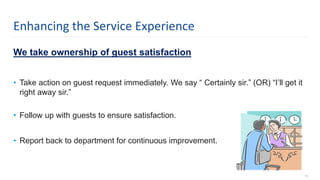 We take ownership of guest satisfaction
• Take action on guest request immediately. We say “ Certainly sir.” (OR) “I’ll get it
right away sir.”
• Follow up with guests to ensure satisfaction.
• Report back to department for continuous improvement.
12
Enhancing the Service Experience
 