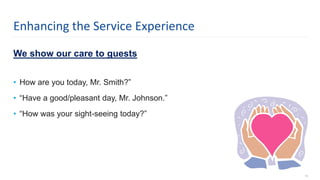 We show our care to guests
• How are you today, Mr. Smith?”
• “Have a good/pleasant day, Mr. Johnson.”
• “How was your sight-seeing today?”
13
Enhancing the Service Experience
 
