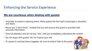 We are courteous when dealing with guests
• Volunteer to assist in opening doors. Allow guests the first right of passage in elevators
and stairs.
• Never say “I don’t know”. Instead find out and ensure that guest is provided with
accurate information.
• Give full attention and do not say “Yes” until you completely understand the content
• Do not argue with guests. Do not impose your will.
• If a guest is carrying heavy luggage, be sure to extend help to the guest.
14
Enhancing the Service Experience
 