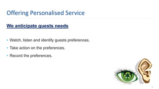 We anticipate guests needs
• Watch, listen and identify guests preferences.
• Take action on the preferences.
• Record the preferences.
16
Offering Personalised Service
 