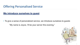 We introduce ourselves to guest
• To give a sense of personalized service, we introduce ourselves to guests
“My name is Joyce, I’ll be your server this evening.”
17
Offering Personalised Service
 