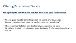 We apologize for what we cannot offer and give Alternatives
• When a guest asks for something which we cannot provide, we say :
“I’m sorry, we don’t have cream of mushroom on our menu today”
• Then remember to follow up with alternative suggestion, we say :
“Would you like to try our signature soup, that is our Chef’s specialty and is very
nice too”
18
Offering Personalised Service
 