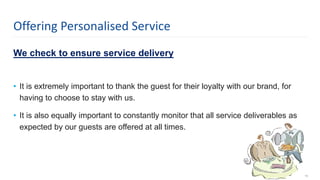 We check to ensure service delivery
• It is extremely important to thank the guest for their loyalty with our brand, for
having to choose to stay with us.
• It is also equally important to constantly monitor that all service deliverables as
expected by our guests are offered at all times.
19
Offering Personalised Service
 