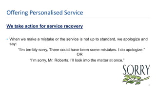We take action for service recovery
• When we make a mistake or the service is not up to standard, we apologize and
say:
“I’m terribly sorry. There could have been some mistakes. I do apologize.”
OR
“I’m sorry, Mr. Roberts. I’ll look into the matter at once.”
20
Offering Personalised Service
 