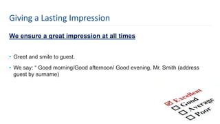 We ensure a great impression at all times
• Greet and smile to guest.
• We say: “ Good morning/Good afternoon/ Good evening, Mr. Smith (address
guest by surname)
5
Giving a Lasting Impression
 