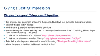 We practice good Telephone Etiquettes
• Put smile on our face when answering the phone. Guest will feel our smile through our voice.
• Answer the call within 3 rings.
• Address the guest with name whenever possible.
• On answering the phone, We say : “Good morning/ Good afternoon/ Good evening, Hilton, Jaipur,
Your Name, How may I help you?
• To ask for permission to hold, We say “ May I please place you on hold.”
• To ask for permission to transfer, We say “ May I please transfer you to The Spa.”
• Prior to transferring calls, We use the standard closing, “Thank you for calling Hilton, Jaipur”
• Allow the guest to end the call before cutting the line.
6
Giving a Lasting Impression
 
