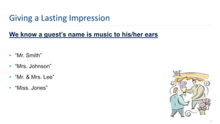 We know a guest’s name is music to his/her ears
• “Mr. Smith”
• “Mrs. Johnson”
• “Mr. & Mrs. Lee”
• “Miss. Jones”
8
Giving a Lasting Impression
 