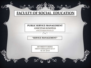 FACULTY OF SOCIAL EDUCATION
PUBLIC SERVICE MANAGEMENT
ANICETAS IGNOTAS
ANICETAS@IGNOTAS.LT
MD HREDOY MESHA
HREDOY.MESHA@STUD.LEU.LT
18-03-2018
*SERVICE MANAGEMENT*
 