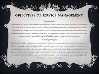 OBJECTIVES OF SERVICE MANAGEMENT
Keeping Records
Organizations that have good record management practices often achieve their goals in enhancing accountability
and efficiency. As an effective service delivery manager, you can focus on keeping accurate records of customer
complaints, sales, supplies and meeting minutes. This can help you keep track and manage all information that
can improve service quality. For example, if you work in a supermarket, keeping quality records of product sales
can help you detect when specific products are running out of stock so you can order more.
Motivating Colleagues
Working with a skilled team increases your chances of achieving your career goals and objectives. A smart service
delivery manager prioritizes the welfare of his team and ensures members are in high morale. To do this, you can
begin by sharing your vision with your team and letting them contribute in setting the department’s goals. If your
team isn’t meeting its targets, show your trust and belief in them by, for instance, organizing training programs to
enhance their technical abilities. A good service delivery manager treats his colleagues with respect and provides
opportunities for career advancement.
 
