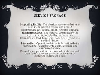 SERVICE PACKAGE
Supporting Facility: The physical resources that must
be in place before a service can be sold.
Examples are golf course, ski lift, hospital, airplane.
Facilitating Goods: The material consumed by the
buyer or items provided by the consumer.
Examples are food items, legal documents, golf clubs,
medical history.
Information: Operations data or information that is
provided by the customer to enable efficient and
customized service.
Examples are patient medical records, seats available
on a flight, customer preferences, location of
customer to dispatch a taxi.
 