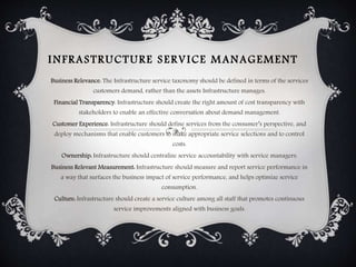 INFRASTRUCTURE SERVICE MANAGEMENT
Business Relevance: The Infrastructure service taxonomy should be defined in terms of the services
customers demand, rather than the assets Infrastructure manages.
Financial Transparency: Infrastructure should create the right amount of cost transparency with
stakeholders to enable an effective conversation about demand management.
Customer Experience: Infrastructure should define services from the consumer’s perspective, and
deploy mechanisms that enable customers to make appropriate service selections and to control
costs.
Ownership: Infrastructure should centralize service accountability with service managers.
Business Relevant Measurement: Infrastructure should measure and report service performance in
a way that surfaces the business impact of service performance, and helps optimize service
consumption.
Culture: Infrastructure should create a service culture among all staff that promotes continuous
service improvements aligned with business goals.
 