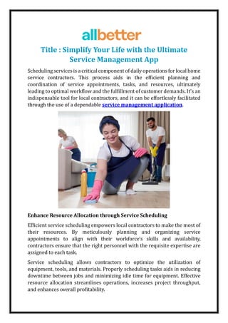 Title : Simplify Your Life with the Ultimate
Service Management App
Scheduling services is a critical component of daily operations for local home
service contractors. This process aids in the efficient planning and
coordination of service appointments, tasks, and resources, ultimately
leading to optimal workflow and the fulfillment of customer demands. It's an
indispensable tool for local contractors, and it can be effortlessly facilitated
through the use of a dependable service management application.
Enhance Resource Allocation through Service Scheduling
Efficient service scheduling empowers local contractors to make the most of
their resources. By meticulously planning and organizing service
appointments to align with their workforce's skills and availability,
contractors ensure that the right personnel with the requisite expertise are
assigned to each task.
Service scheduling allows contractors to optimize the utilization of
equipment, tools, and materials. Properly scheduling tasks aids in reducing
downtime between jobs and minimizing idle time for equipment. Effective
resource allocation streamlines operations, increases project throughput,
and enhances overall profitability.
 