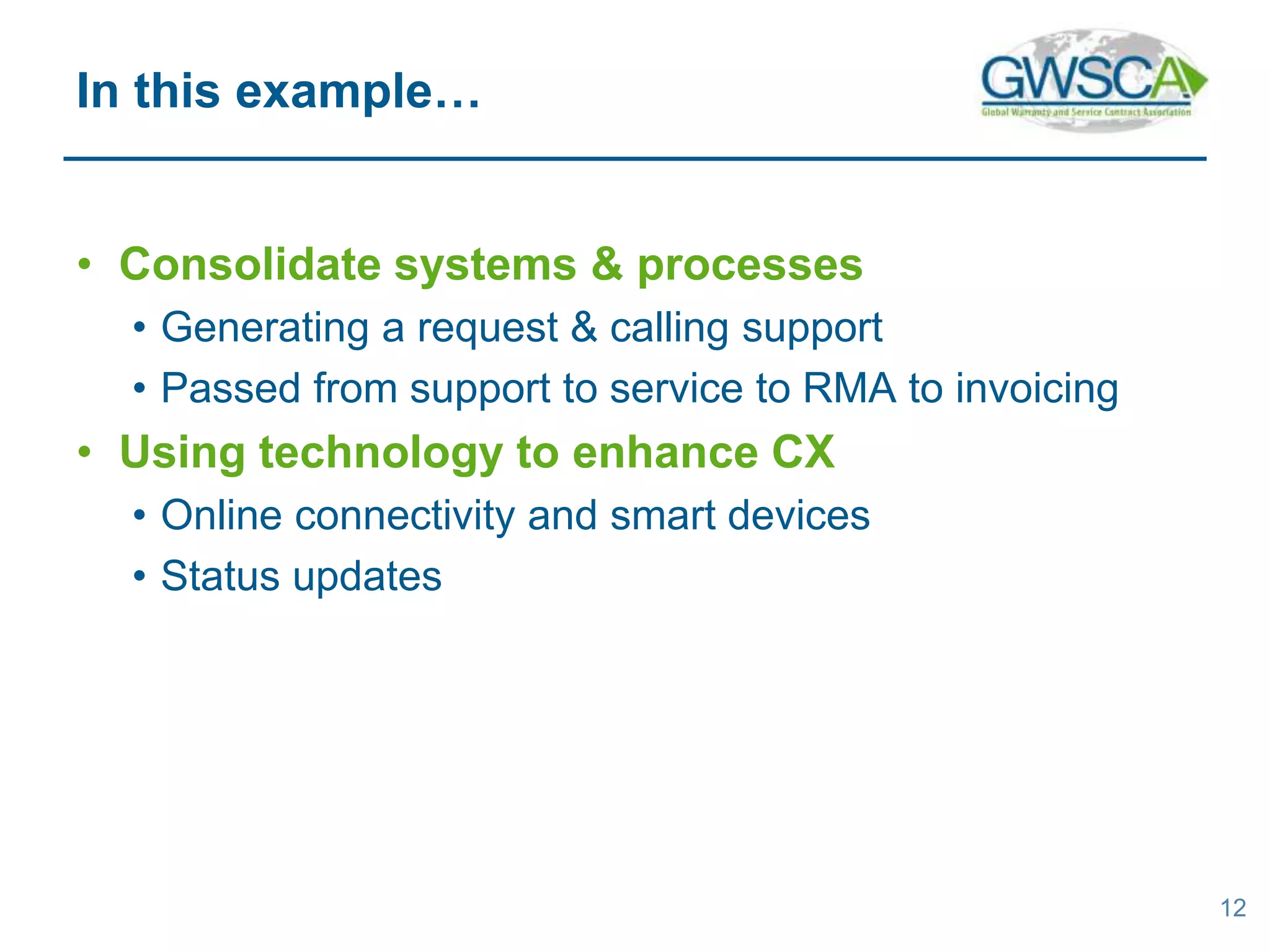 • Consolidate systems & processes
• Generating a request & calling support
• Passed from support to service to RMA to invoicing
• Using technology to enhance CX
• Online connectivity and smart devices
• Status updates
12
In this example…
 